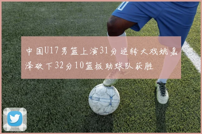 中国U17男篮上演31分逆转大戏姚嘉泽砍下32分10篮板助球队获胜