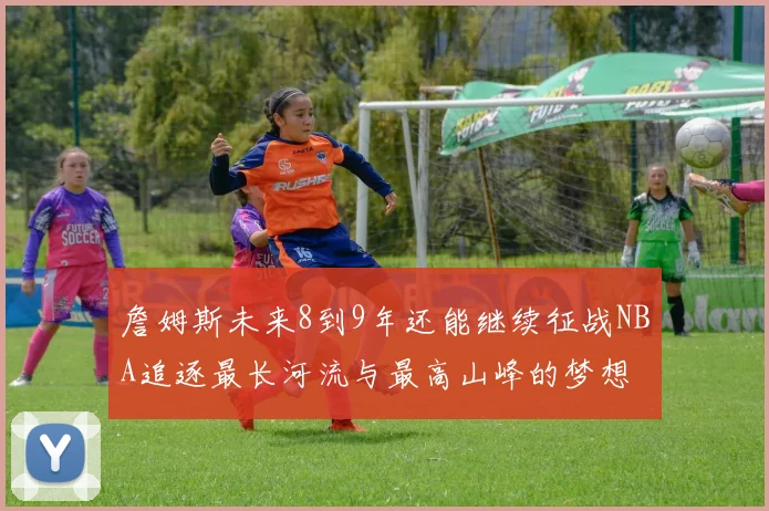 詹姆斯未来8到9年还能继续征战NBA追逐最长河流与最高山峰的梦想