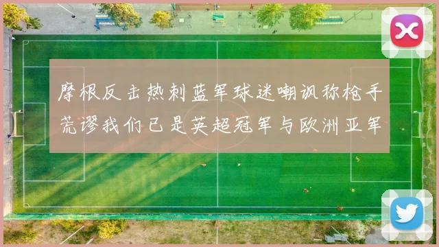 摩根反击热刺蓝军球迷嘲讽称枪手荒谬我们已是英超冠军与欧洲亚军