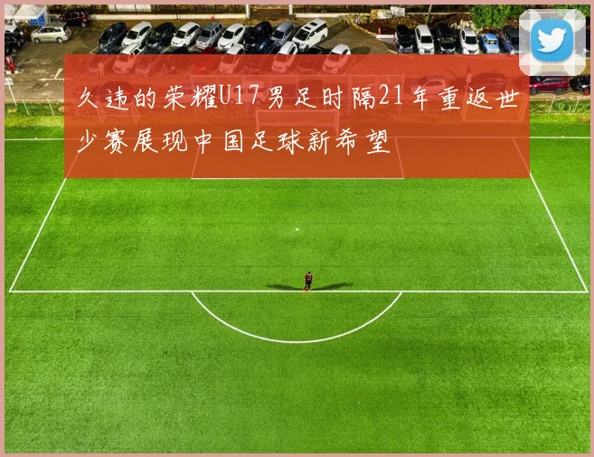 久违的荣耀U17男足时隔21年重返世少赛展现中国足球新希望
