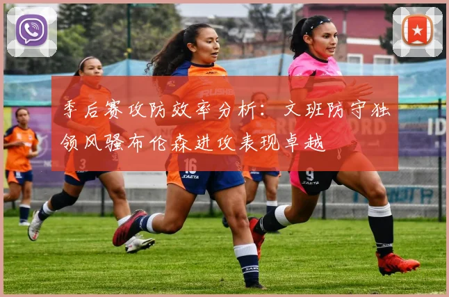 季后赛攻防效率分析:文班防守独领风骚布伦森进攻表现卓越