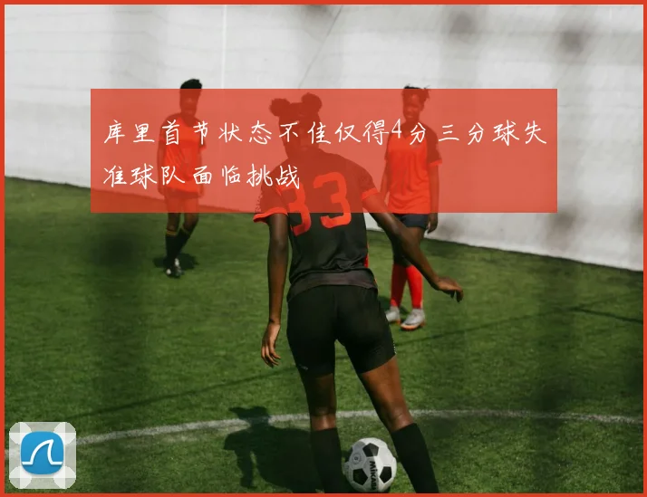 库里首节状态不佳仅得4分三分球失准球队面临挑战