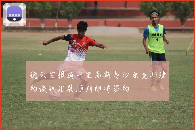 德天空报道卡里乌斯与沙尔克04续约谈判进展顺利即将签约